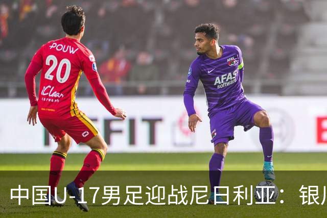 中国U-17男足迎战尼日利亚：银川国际青年足球锦标赛战术解析与人物故事