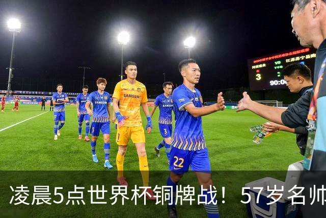 凌晨5点世界杯铜牌战！57岁名帅收官 首发曝光：姆巴佩冲金靴
