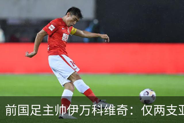 前国足主帅伊万科维奇：仅两支亚足联球队晋级世界杯32强并不意外