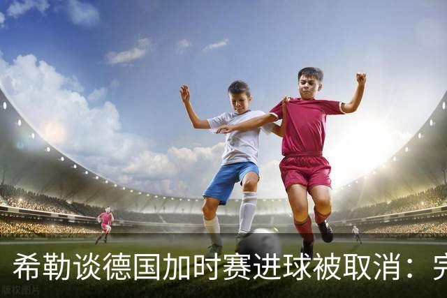 希勒谈德国加时赛进球被取消：完全不同意判罚，只是轻微碰到门将