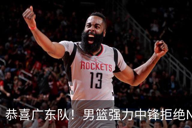 恭喜广东队！男篮强力中锋拒绝NBA合同，朱芳雨迎来重大利好！