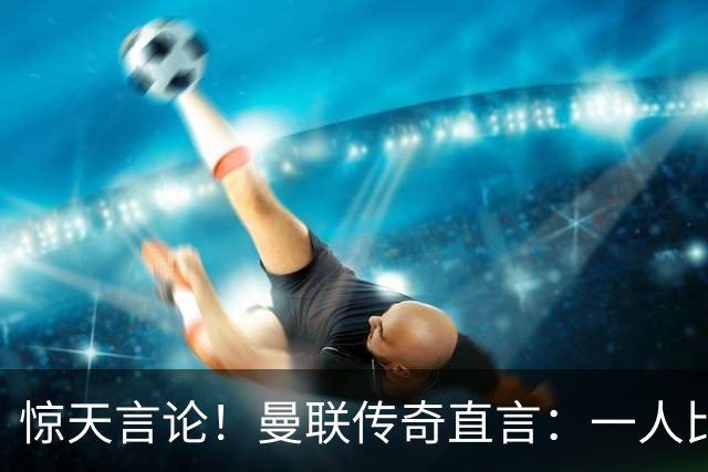 惊天言论！曼联传奇直言：一人比梅罗更强！他才是最完美队友