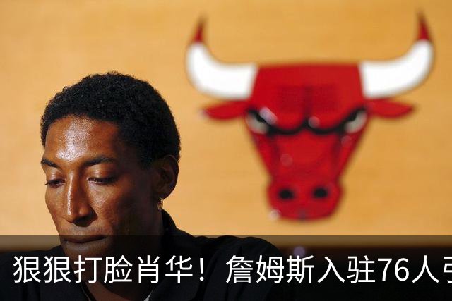 狠狠打脸肖华！詹姆斯入驻76人引爆6大连锁蝴蝶效应，最后一个堪称史诗级历史时刻